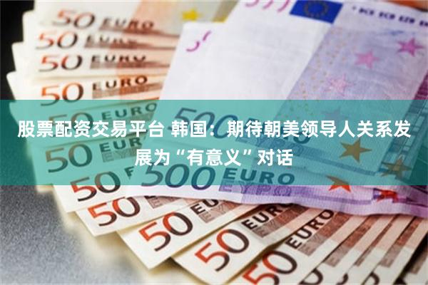 股票配资交易平台 韩国：期待朝美领导人关系发展为“有意义”对话