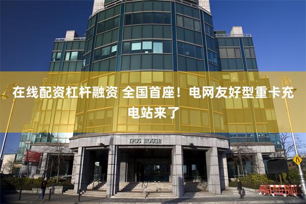 在线配资杠杆融资 全国首座！电网友好型重卡充电站来了