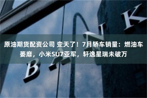 原油期货配资公司 变天了！7月轿车销量：燃油车萎靡，小米SU7亚军，轩逸星瑞未破万