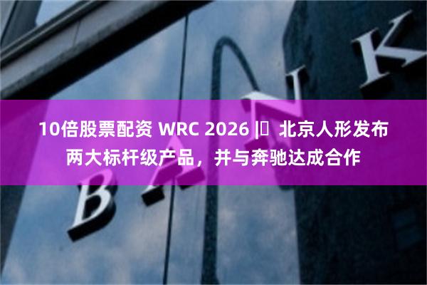 10倍股票配资 WRC 2026 | 北京人形发布两大标杆级产品，并与奔驰达成合作