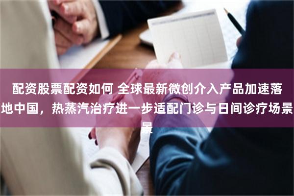 配资股票配资如何 全球最新微创介入产品加速落地中国，热蒸汽治疗进一步适配门诊与日间诊疗场景