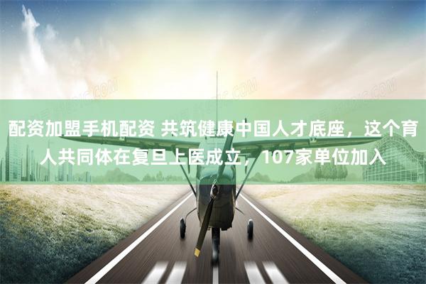 配资加盟手机配资 共筑健康中国人才底座，这个育人共同体在复旦上医成立，107家单位加入