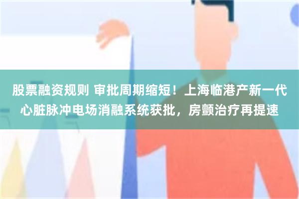 股票融资规则 审批周期缩短！上海临港产新一代心脏脉冲电场消融系统获批，房颤治疗再提速