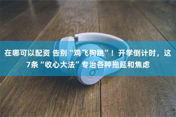 在哪可以配资 告别“鸡飞狗跳”！开学倒计时，这7条“收心大法”专治各种拖延和焦虑
