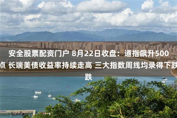 安全股票配资门户 8月22日收盘：道指飙升500点 长端美债收益率持续走高 三大指数周线均录得下跌