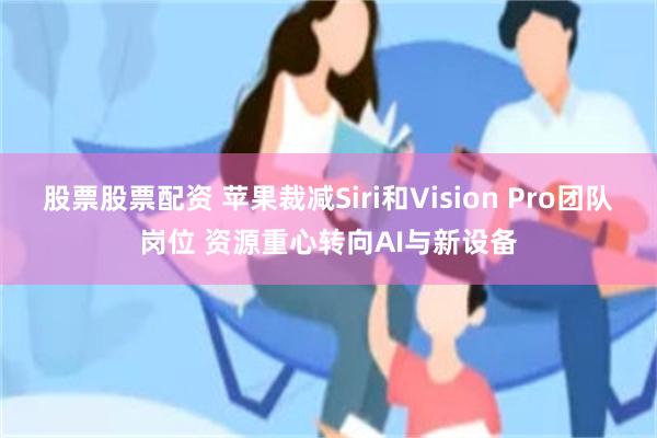 股票股票配资 苹果裁减Siri和Vision Pro团队岗位 资源重心转向AI与新设备