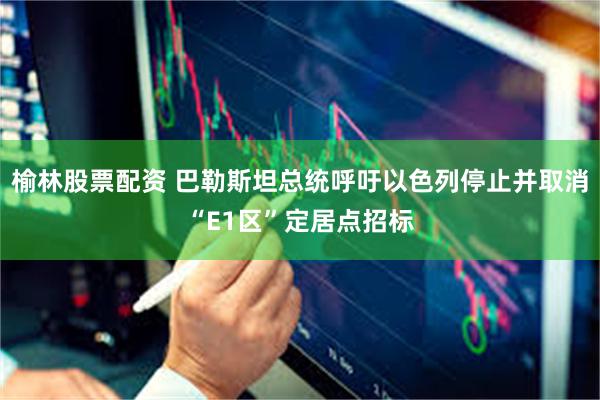 榆林股票配资 巴勒斯坦总统呼吁以色列停止并取消“E1区”定居点招标