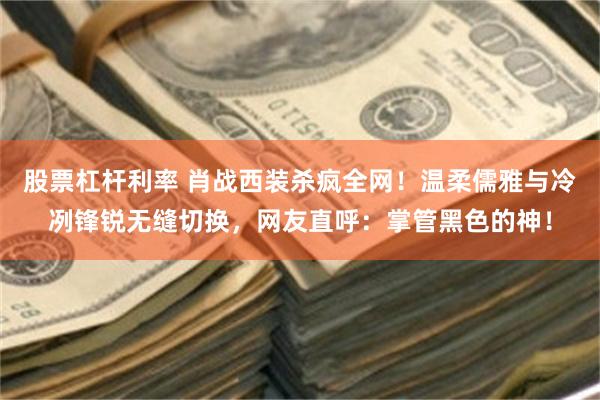 股票杠杆利率 肖战西装杀疯全网!温柔儒雅与冷冽锋锐无缝切换,网友直呼:掌管黑色的神!
