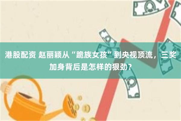 港股配资 赵丽颖从“跪族女孩”到央视顶流,三奖加身背后是怎样的狠劲?