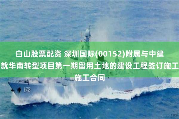 白山股票配资 深圳国际(00152)附属与中建八局就华南转型项目第一期留用土地的建设工程签订施工合同