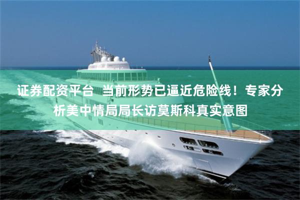 证券配资平台  当前形势已逼近危险线！专家分析美中情局局长访莫斯科真实意图