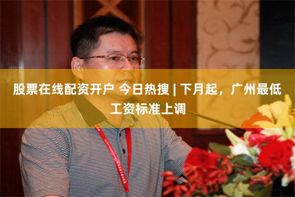 股票在线配资开户 今日热搜 | 下月起,广州最低工资标准上调