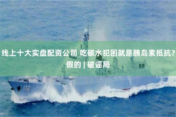 线上十大实盘配资公司 吃碳水犯困就是胰岛素抵抗？假的 | 破谣局