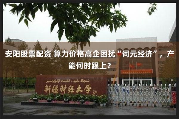 安阳股票配资 算力价格高企困扰“词元经济”，产能何时跟上？
