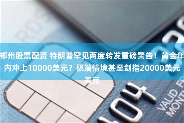 郴州股票配资 特朗普罕见两度转发重磅警告！黄金年内冲上10000美元？极端情境甚至剑指20000美元
