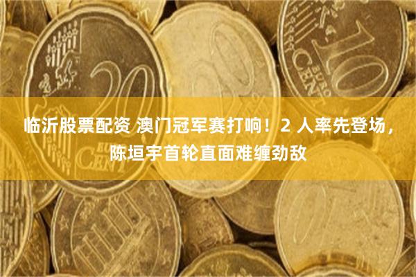 临沂股票配资 澳门冠军赛打响！2 人率先登场，陈垣宇首轮直面难缠劲敌