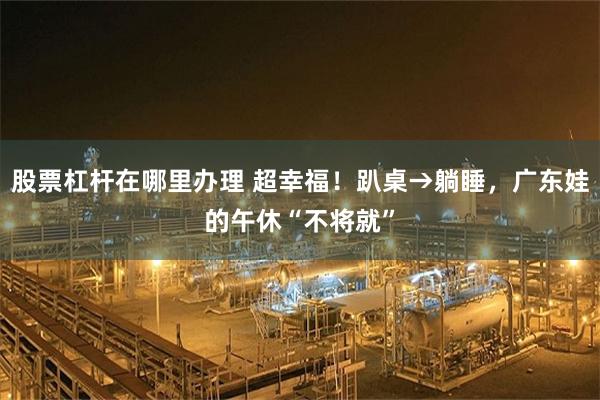 股票杠杆在哪里办理 超幸福！趴桌→躺睡，广东娃的午休“不将就”