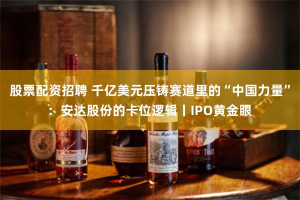 股票配资招聘 千亿美元压铸赛道里的“中国力量”：安达股份的卡位逻辑丨IPO黄金眼