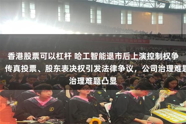 香港股票可以杠杆 哈工智能退市后上演控制权争夺战：传真投票、股东表决权引发法律争议，公司治理难题凸显