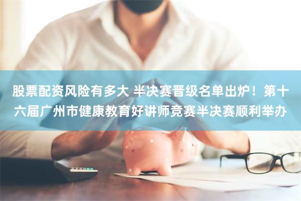 股票配资风险有多大 半决赛晋级名单出炉！第十六届广州市健康教育好讲师竞赛半决赛顺利举办