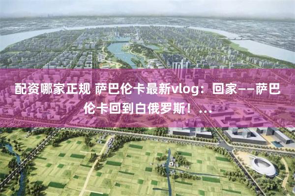 配资哪家正规 萨巴伦卡最新vlog：回家——萨巴伦卡回到白俄罗斯！…