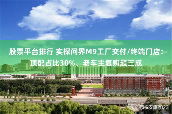 股票平台排行 实探问界M9工厂交付/终端门店：顶配占比30%、老车主复购超三成