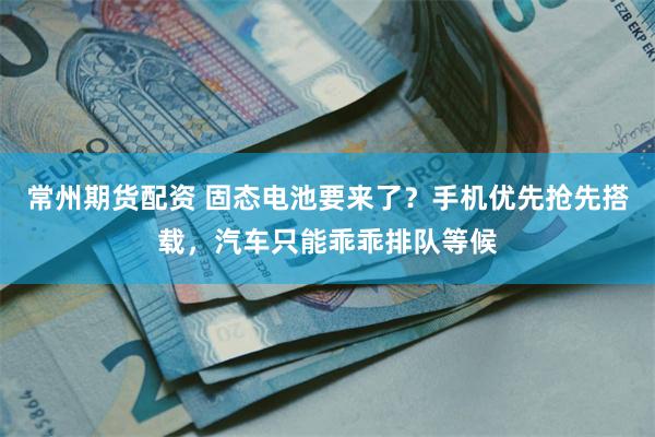 常州期货配资 固态电池要来了？手机优先抢先搭载，汽车只能乖乖排队等候