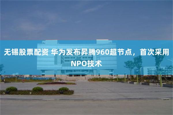无锡股票配资 华为发布昇腾960超节点，首次采用NPO技术