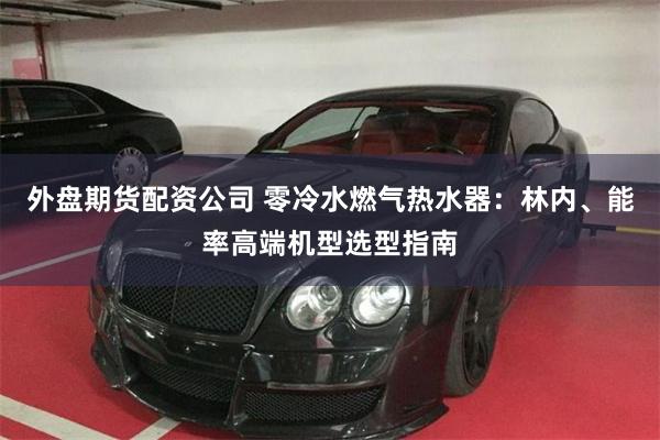 外盘期货配资公司 零冷水燃气热水器：林内、能率高端机型选型指南