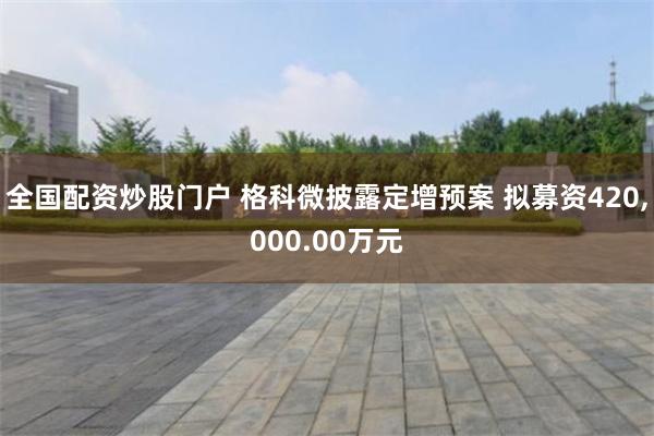 全国配资炒股门户 格科微披露定增预案 拟募资420,000.00万元