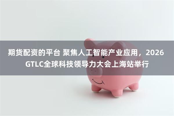 期货配资的平台 聚焦人工智能产业应用，2026 GTLC全球科技领导力大会上海站举行