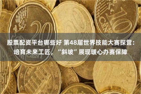 股票配资平台哪些好 第48届世界技能大赛探营:培育未来工匠,“斜坡”展现暖心办赛保障