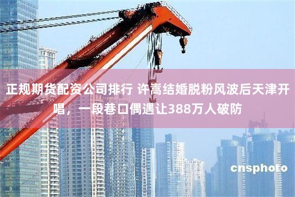正规期货配资公司排行 许嵩结婚脱粉风波后天津开唱，一段巷口偶遇让388万人破防