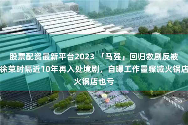 股票配资最新平台2023 「马强」回归救剧反被救？徐荣时隔近10年再入处境剧，自曝工作量骤减火锅店也亏