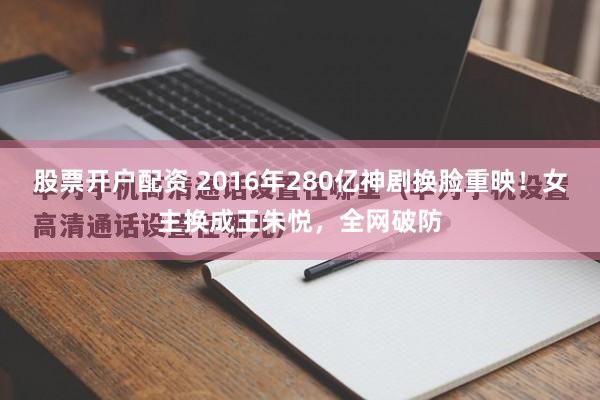 股票开户配资 2016年280亿神剧换脸重映！女主换成王朱悦，全网破防