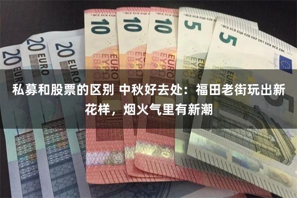 私募和股票的区别 中秋好去处：福田老街玩出新花样，烟火气里有新潮
