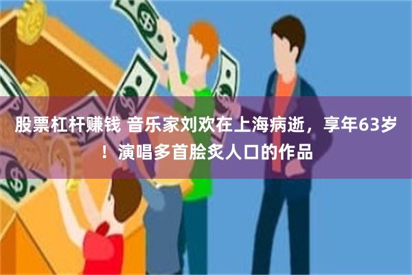 股票杠杆赚钱 音乐家刘欢在上海病逝，享年63岁！演唱多首脍炙人口的作品
