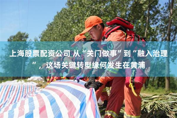 上海股票配资公司 从“关门做事”到“融入治理”，这场关键转型缘何发生在黄浦
