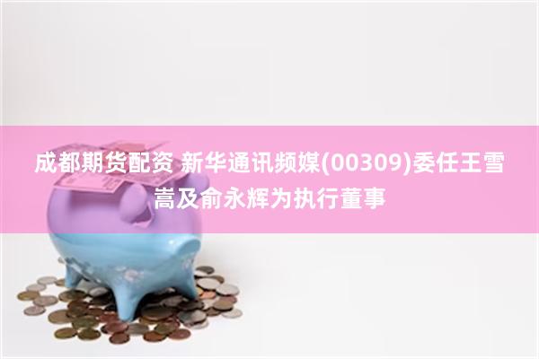 成都期货配资 新华通讯频媒(00309)委任王雪嵩及俞永辉为执行董事