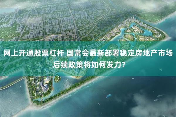 网上开通股票杠杆 国常会最新部署稳定房地产市场 后续政策将如何发力？