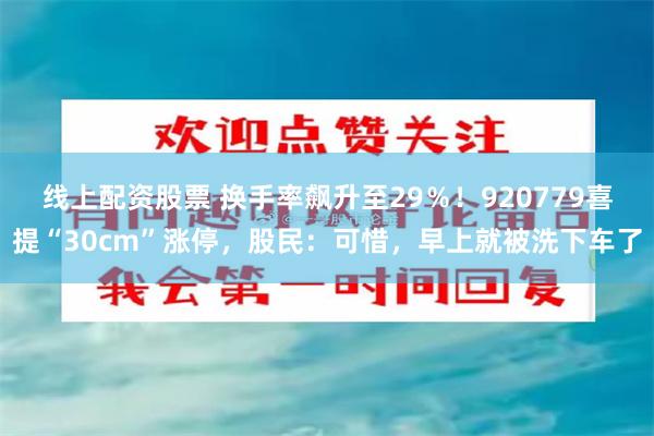 线上配资股票 换手率飙升至29％！920779喜提“30cm”涨停，股民：可惜，早上就被洗下车了