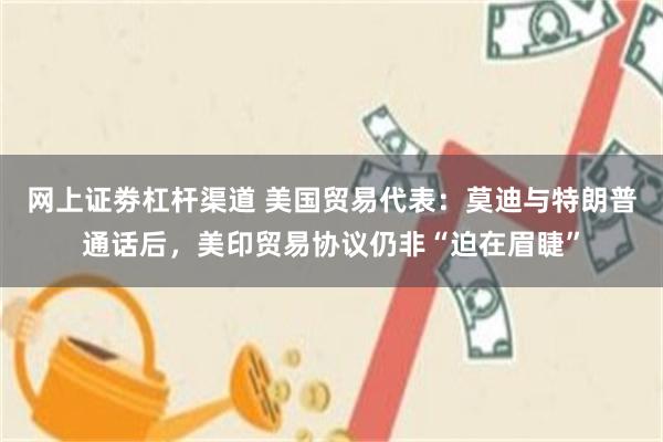 网上证劵杠杆渠道 美国贸易代表：莫迪与特朗普通话后，美印贸易协议仍非“迫在眉睫”