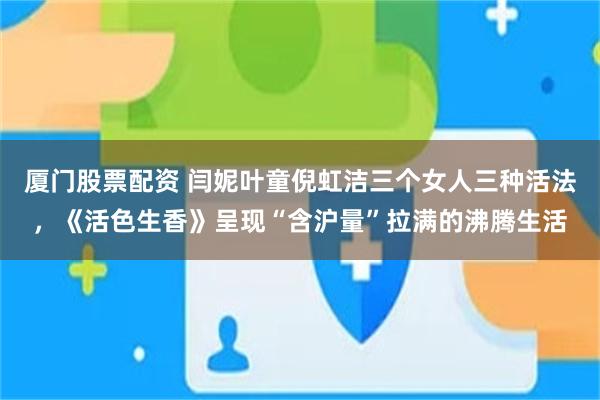 厦门股票配资 闫妮叶童倪虹洁三个女人三种活法，《活色生香》呈现“含沪量”拉满的沸腾生活