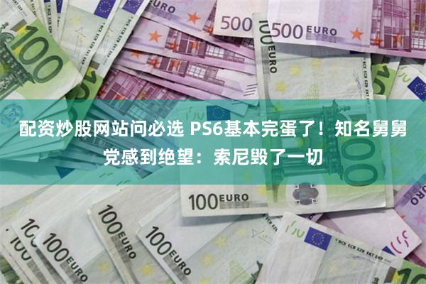 配资炒股网站问必选 PS6基本完蛋了！知名舅舅党感到绝望：索尼毁了一切