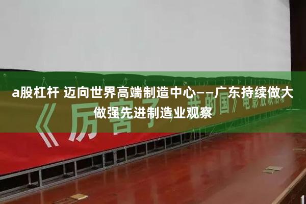 a股杠杆 迈向世界高端制造中心——广东持续做大做强先进制造业观察