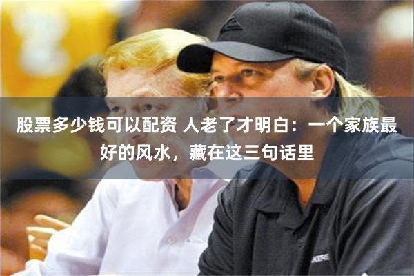 股票多少钱可以配资 人老了才明白：一个家族最好的风水，藏在这三句话里