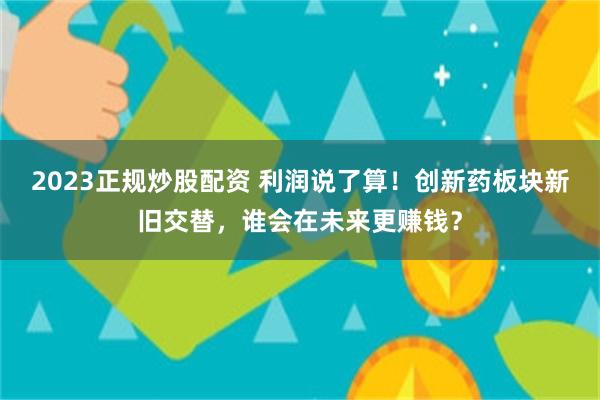 2023正规炒股配资 利润说了算！创新药板块新旧交替，谁会在未来更赚钱？