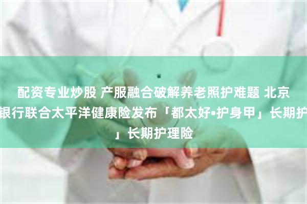 配资专业炒股 产服融合破解养老照护难题 北京农商银行联合太平洋健康险发布「都太好•护身甲」长期护理险
