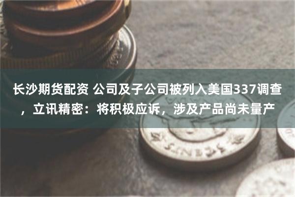 长沙期货配资 公司及子公司被列入美国337调查，立讯精密：将积极应诉，涉及产品尚未量产