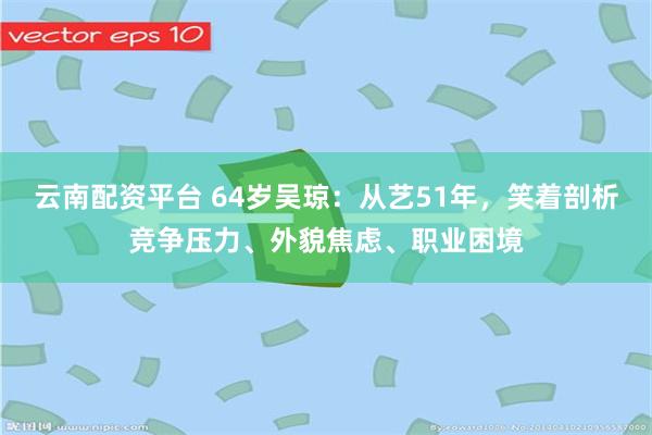 云南配资平台 64岁吴琼：从艺51年，笑着剖析竞争压力、外貌焦虑、职业困境